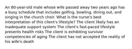 An 80-year-old male whose wife passed away two years ago has a busy schedule that includes golfing, bowling, dining out, and singing in the church choir. What is the nurse's best interpretation of this client's lifestyle? The client likely has an inadequate support system The client's fast-paced lifestyle presents health risks The client is exhibiting survivor competencies of aging The client has not accepted the reality of his wife's death