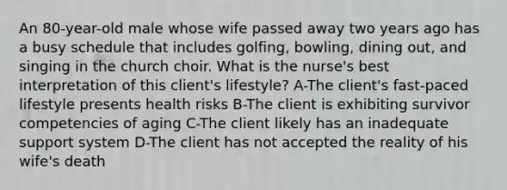 An 80-year-old male whose wife passed away two years ago has a busy schedule that includes golfing, bowling, dining out, and singing in the church choir. What is the nurse's best interpretation of this client's lifestyle? A-The client's fast-paced lifestyle presents health risks B-The client is exhibiting survivor competencies of aging C-The client likely has an inadequate support system D-The client has not accepted the reality of his wife's death