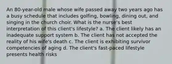 An 80-year-old male whose wife passed away two years ago has a busy schedule that includes golfing, bowling, dining out, and singing in the church choir. What is the nurse's best interpretation of this client's lifestyle? a. The client likely has an inadequate support system b. The client has not accepted the reality of his wife's death c. The client is exhibiting survivor competencies of aging d. The client's fast-paced lifestyle presents health risks