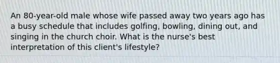 An 80-year-old male whose wife passed away two years ago has a busy schedule that includes golfing, bowling, dining out, and singing in the church choir. What is the nurse's best interpretation of this client's lifestyle?