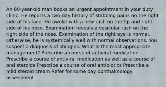 An 80-year-old man books an urgent appointment in your duty clinic. He reports a two-day history of stabbing pains on the right side of his face. He awoke with a new rash on the tip and right side of his nose. Examination reveals a vesicular rash on the right side of the nose. Examination of the right eye is normal. Otherwise, he is systemically well with normal observations. You suspect a diagnosis of shingles. What is the most appropriate management? Prescribe a course of antiviral medication Prescribe a course of antiviral medication as well as a course of oral steroids Prescribe a course of oral antibiotics Prescribe a mild steroid cream Refer for same day ophthalmology assessment