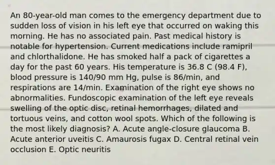 An 80-year-old man comes to the emergency department due to sudden loss of vision in his left eye that occurred on waking this morning. He has no associated pain. Past medical history is notable for hypertension. Current medications include ramipril and chlorthalidone. He has smoked half a pack of cigarettes a day for the past 60 years. His temperature is 36.8 C (98.4 F), blood pressure is 140/90 mm Hg, pulse is 86/min, and respirations are 14/min. Examination of the right eye shows no abnormalities. Fundoscopic examination of the left eye reveals swelling of the optic disc, retinal hemorrhages, dilated and tortuous veins, and cotton wool spots. Which of the following is the most likely diagnosis? A. Acute angle-closure glaucoma B. Acute anterior uveitis C. Amaurosis fugax D. Central retinal vein occlusion E. Optic neuritis