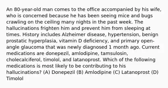 An 80-year-old man comes to the office accompanied by his wife, who is concerned because he has been seeing mice and bugs crawling on the ceiling many nights in the past week. The hallucinations frighten him and prevent him from sleeping at times. History includes Alzheimer disease, hypertension, benign prostatic hyperplasia, vitamin D deficiency, and primary open-angle glaucoma that was newly diagnosed 1 month ago. Current medications are donepezil, amlodipine, tamsulosin, cholecalciferol, timolol, and latanoprost. Which of the following medications is most likely to be contributing to his hallucinations? (A) Donepezil (B) Amlodipine (C) Latanoprost (D) Timolol