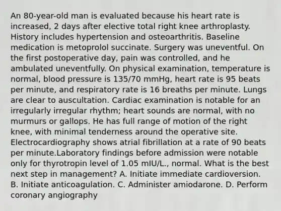 An 80-year-old man is evaluated because his heart rate is increased, 2 days after elective total right knee arthroplasty. History includes hypertension and osteoarthritis. Baseline medication is metoprolol succinate. Surgery was uneventful. On the first postoperative day, pain was controlled, and he ambulated uneventfully. On physical examination, temperature is normal, blood pressure is 135/70 mmHg, heart rate is 95 beats per minute, and respiratory rate is 16 breaths per minute. Lungs are clear to auscultation. Cardiac examination is notable for an irregularly irregular rhythm; heart sounds are normal, with no murmurs or gallops. He has full range of motion of the right knee, with minimal tenderness around the operative site. Electrocardiography shows atrial fibrillation at a rate of 90 beats per minute.Laboratory findings before admission were notable only for thyrotropin level of 1.05 mIU/L., normal. What is the best next step in management? A. Initiate immediate cardioversion. B. Initiate anticoagulation. C. Administer amiodarone. D. Perform coronary angiography