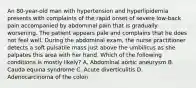 An 80-year-old man with hypertension and hyperlipidemia presents with complaints of the rapid onset of severe low-back pain accompanied by abdominal pain that is gradually worsening. The patient appears pale and complains that he does not feel well. During the abdominal exam, the nurse practitioner detects a soft pulsatile mass just above the umbilicus as she palpates this area with her hand. Which of the following conditions is mostly likely? A. Abdominal aortic aneurysm B. Cauda equina syndrome C. Acute diverticulitis D. Adenocarcinoma of the colon