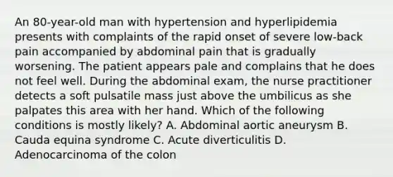 An 80-year-old man with hypertension and hyperlipidemia presents with complaints of the rapid onset of severe low-back pain accompanied by abdominal pain that is gradually worsening. The patient appears pale and complains that he does not feel well. During the abdominal exam, the nurse practitioner detects a soft pulsatile mass just above the umbilicus as she palpates this area with her hand. Which of the following conditions is mostly likely? A. Abdominal aortic aneurysm B. Cauda equina syndrome C. Acute diverticulitis D. Adenocarcinoma of the colon