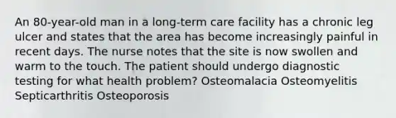 An 80-year-old man in a long-term care facility has a chronic leg ulcer and states that the area has become increasingly painful in recent days. The nurse notes that the site is now swollen and warm to the touch. The patient should undergo diagnostic testing for what health problem? Osteomalacia Osteomyelitis Septicarthritis Osteoporosis