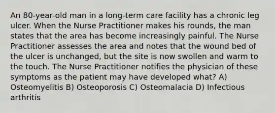 An 80-year-old man in a long-term care facility has a chronic leg ulcer. When the Nurse Practitioner makes his rounds, the man states that the area has become increasingly painful. The Nurse Practitioner assesses the area and notes that the wound bed of the ulcer is unchanged, but the site is now swollen and warm to the touch. The Nurse Practitioner notifies the physician of these symptoms as the patient may have developed what? A) Osteomyelitis B) Osteoporosis C) Osteomalacia D) Infectious arthritis