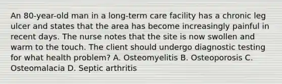 An 80-year-old man in a long-term care facility has a chronic leg ulcer and states that the area has become increasingly painful in recent days. The nurse notes that the site is now swollen and warm to the touch. The client should undergo diagnostic testing for what health problem? A. Osteomyelitis B. Osteoporosis C. Osteomalacia D. Septic arthritis