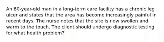 An 80-year-old man in a long-term care facility has a chronic leg ulcer and states that the area has become increasingly painful in recent days. The nurse notes that the site is now swollen and warm to the touch. The client should undergo diagnostic testing for what health problem?