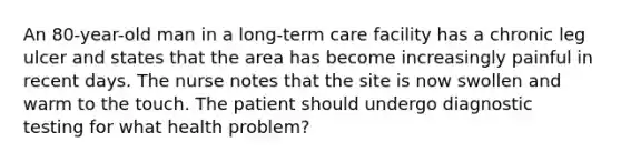 An 80-year-old man in a long-term care facility has a chronic leg ulcer and states that the area has become increasingly painful in recent days. The nurse notes that the site is now swollen and warm to the touch. The patient should undergo diagnostic testing for what health problem?