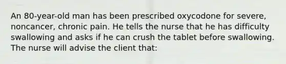 An 80-year-old man has been prescribed oxycodone for severe, noncancer, chronic pain. He tells the nurse that he has difficulty swallowing and asks if he can crush the tablet before swallowing. The nurse will advise the client that: