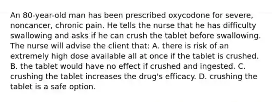 An 80-year-old man has been prescribed oxycodone for severe, noncancer, chronic pain. He tells the nurse that he has difficulty swallowing and asks if he can crush the tablet before swallowing. The nurse will advise the client that: A. there is risk of an extremely high dose available all at once if the tablet is crushed. B. the tablet would have no effect if crushed and ingested. C. crushing the tablet increases the drug's efficacy. D. crushing the tablet is a safe option.