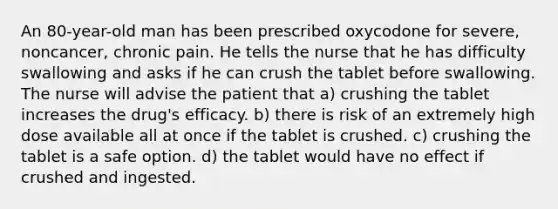 An 80-year-old man has been prescribed oxycodone for severe, noncancer, chronic pain. He tells the nurse that he has difficulty swallowing and asks if he can crush the tablet before swallowing. The nurse will advise the patient that a) crushing the tablet increases the drug's efficacy. b) there is risk of an extremely high dose available all at once if the tablet is crushed. c) crushing the tablet is a safe option. d) the tablet would have no effect if crushed and ingested.