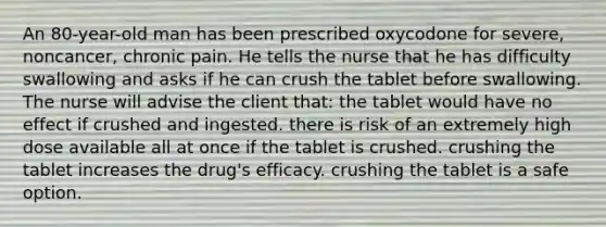 An 80-year-old man has been prescribed oxycodone for severe, noncancer, chronic pain. He tells the nurse that he has difficulty swallowing and asks if he can crush the tablet before swallowing. The nurse will advise the client that: the tablet would have no effect if crushed and ingested. there is risk of an extremely high dose available all at once if the tablet is crushed. crushing the tablet increases the drug's efficacy. crushing the tablet is a safe option.