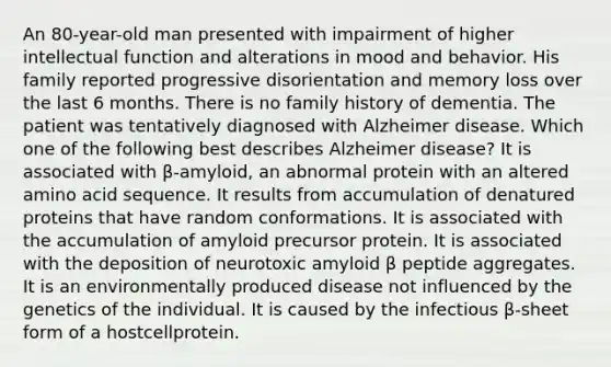 An 80-year-old man presented with impairment of higher intellectual function and alterations in mood and behavior. His family reported progressive disorientation and memory loss over the last 6 months. There is no family history of dementia. The patient was tentatively diagnosed with Alzheimer disease. Which one of the following best describes Alzheimer disease? It is associated with β-amyloid, an abnormal protein with an altered amino acid sequence. It results from accumulation of denatured proteins that have random conformations. It is associated with the accumulation of amyloid precursor protein. It is associated with the deposition of neurotoxic amyloid β peptide aggregates. It is an environmentally produced disease not influenced by the genetics of the individual. It is caused by the infectious β-sheet form of a hostcellprotein.