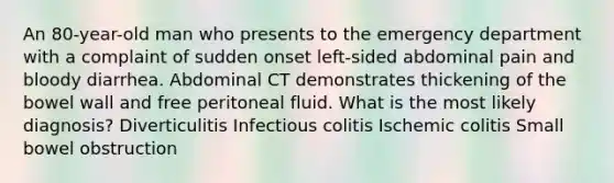 An 80-year-old man who presents to the emergency department with a complaint of sudden onset left-sided abdominal pain and bloody diarrhea. Abdominal CT demonstrates thickening of the bowel wall and free peritoneal fluid. What is the most likely diagnosis? Diverticulitis Infectious colitis Ischemic colitis Small bowel obstruction