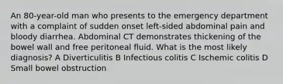 An 80-year-old man who presents to the emergency department with a complaint of sudden onset left-sided abdominal pain and bloody diarrhea. Abdominal CT demonstrates thickening of the bowel wall and free peritoneal fluid. What is the most likely diagnosis? A Diverticulitis B Infectious colitis C Ischemic colitis D Small bowel obstruction