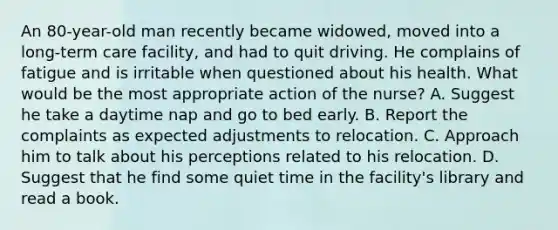 An 80-year-old man recently became widowed, moved into a long-term care facility, and had to quit driving. He complains of fatigue and is irritable when questioned about his health. What would be the most appropriate action of the nurse? A. Suggest he take a daytime nap and go to bed early. B. Report the complaints as expected adjustments to relocation. C. Approach him to talk about his perceptions related to his relocation. D. Suggest that he find some quiet time in the facility's library and read a book.