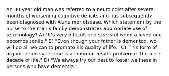 An 80-year-old man was referred to a neurologist after several months of worsening cognitive deficits and has subsequently been diagnosed with Alzheimer disease. Which statement by the nurse to the man's family demonstrates appropriate use of terminology? A) "It's very difficult and stressful when a loved one becomes senile." B) "Even though your father is demented, we will do all we can to promote his quality of life." C)"This form of organic brain syndrome is a common health problem in the ninth decade of life." D) "We always try our best to foster wellness in persons who have dementia."