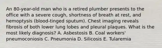 An 80-year-old man who is a retired plumber presents to the office with a severe cough, shortness of breath at rest, and hemoptysis (blood-tinged sputum). Chest imaging reveals fibrosis of both lower lung lobes and pleural plaques. What is the most likely diagnosis? A. Asbestosis B. Coal workers' pneumoconiosis C. Pneumonia D. Silicosis E. Tularemia