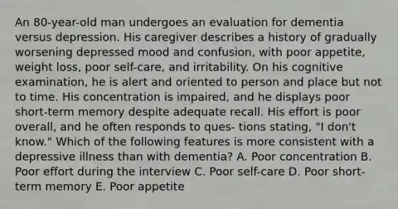 An 80-year-old man undergoes an evaluation for dementia versus depression. His caregiver describes a history of gradually worsening depressed mood and confusion, with poor appetite, weight loss, poor self-care, and irritability. On his cognitive examination, he is alert and oriented to person and place but not to time. His concentration is impaired, and he displays poor short-term memory despite adequate recall. His effort is poor overall, and he often responds to ques- tions stating, "I don't know." Which of the following features is more consistent with a depressive illness than with dementia? A. Poor concentration B. Poor effort during the interview C. Poor self-care D. Poor short-term memory E. Poor appetite