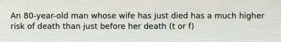 An 80-year-old man whose wife has just died has a much higher risk of death than just before her death (t or f)