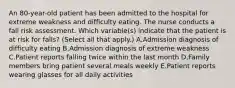 An 80-year-old patient has been admitted to the hospital for extreme weakness and difficulty eating. The nurse conducts a fall risk assessment. Which variable(s) indicate that the patient is at risk for falls? (Select all that apply.) A.Admission diagnosis of difficulty eating B.Admission diagnosis of extreme weakness C.Patient reports falling twice within the last month D.Family members bring patient several meals weekly E.Patient reports wearing glasses for all daily activities