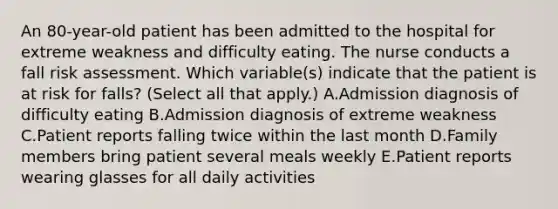 An 80-year-old patient has been admitted to the hospital for extreme weakness and difficulty eating. The nurse conducts a fall risk assessment. Which variable(s) indicate that the patient is at risk for falls? (Select all that apply.) A.Admission diagnosis of difficulty eating B.Admission diagnosis of extreme weakness C.Patient reports falling twice within the last month D.Family members bring patient several meals weekly E.Patient reports wearing glasses for all daily activities