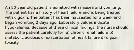 An 80-year-old patient is admitted with nausea and vomiting. The patient has a history of heart failure and is being treated with digoxin. The patient has been nauseated for a week and began vomiting 2 days ago. Laboratory values indicate hypokalemia. Because of these clinical findings, the nurse should assess the patient carefully for: a) chronic renal failure b) metabolic acidosis c) exacerbation of heart failure d) digoxin toxicity