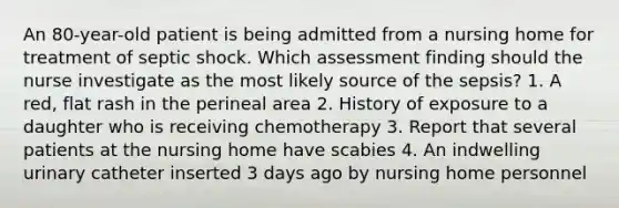 An 80-year-old patient is being admitted from a nursing home for treatment of septic shock. Which assessment finding should the nurse investigate as the most likely source of the sepsis? 1. A red, flat rash in the perineal area 2. History of exposure to a daughter who is receiving chemotherapy 3. Report that several patients at the nursing home have scabies 4. An indwelling urinary catheter inserted 3 days ago by nursing home personnel