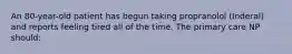 An 80-year-old patient has begun taking propranolol (Inderal) and reports feeling tired all of the time. The primary care NP should: