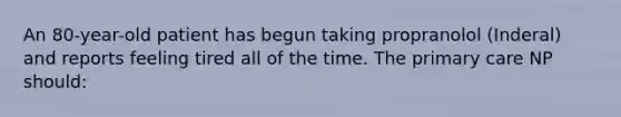 An 80-year-old patient has begun taking propranolol (Inderal) and reports feeling tired all of the time. The primary care NP should: