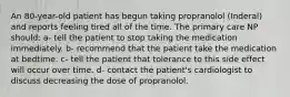 An 80-year-old patient has begun taking propranolol (Inderal) and reports feeling tired all of the time. The primary care NP should: a- tell the patient to stop taking the medication immediately. b- recommend that the patient take the medication at bedtime. c- tell the patient that tolerance to this side effect will occur over time. d- contact the patient's cardiologist to discuss decreasing the dose of propranolol.