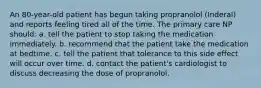 An 80-year-old patient has begun taking propranolol (Inderal) and reports feeling tired all of the time. The primary care NP should: a. tell the patient to stop taking the medication immediately. b. recommend that the patient take the medication at bedtime. c. tell the patient that tolerance to this side effect will occur over time. d. contact the patient's cardiologist to discuss decreasing the dose of propranolol.