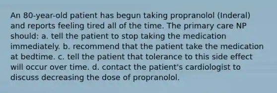 An 80-year-old patient has begun taking propranolol (Inderal) and reports feeling tired all of the time. The primary care NP should: a. tell the patient to stop taking the medication immediately. b. recommend that the patient take the medication at bedtime. c. tell the patient that tolerance to this side effect will occur over time. d. contact the patient's cardiologist to discuss decreasing the dose of propranolol.