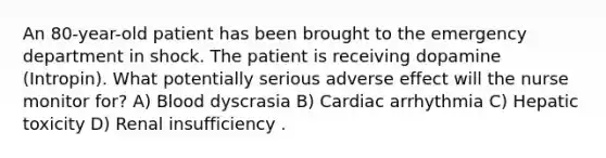 An 80-year-old patient has been brought to the emergency department in shock. The patient is receiving dopamine (Intropin). What potentially serious adverse effect will the nurse monitor for? A) Blood dyscrasia B) Cardiac arrhythmia C) Hepatic toxicity D) Renal insufficiency .