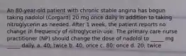 An 80-year-old patient with chronic stable angina has begun taking nadolol (Corgard) 20 mg once daily in addition to taking nitroglycerin as needed. After 1 week, the patient reports no change in frequency of nitroglycerin use. The primary care nurse practitioner (NP) should change the dose of nadolol to _____ mg _____ daily. a. 40; twice b. 40; once c. 80; once d. 20; twice