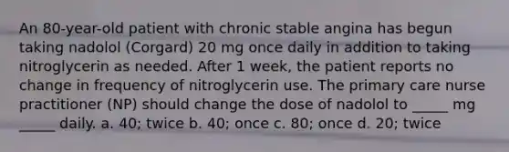 An 80-year-old patient with chronic stable angina has begun taking nadolol (Corgard) 20 mg once daily in addition to taking nitroglycerin as needed. After 1 week, the patient reports no change in frequency of nitroglycerin use. The primary care nurse practitioner (NP) should change the dose of nadolol to _____ mg _____ daily. a. 40; twice b. 40; once c. 80; once d. 20; twice