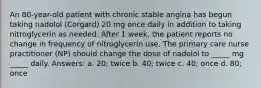 An 80-year-old patient with chronic stable angina has begun taking nadolol (Corgard) 20 mg once daily in addition to taking nitroglycerin as needed. After 1 week, the patient reports no change in frequency of nitroglycerin use. The primary care nurse practitioner (NP) should change the dose of nadolol to _____ mg _____ daily. Answers: a. 20; twice b. 40; twice c. 40; once d. 80; once