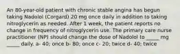 An 80-year-old patient with chronic stable angina has begun taking Nadolol (Corgard) 20 mg once daily in addition to taking nitroglycerin as needed. After 1 week, the patient reports no change in frequency of nitroglycerin use. The primary care nurse practitioner (NP) should change the dose of Nadolol to _____ mg _____ daily. a- 40; once b- 80; once c- 20; twice d- 40; twice