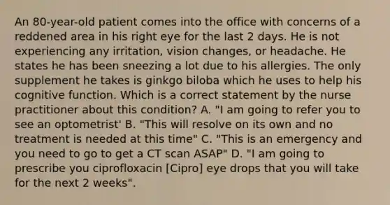 An 80-year-old patient comes into the office with concerns of a reddened area in his right eye for the last 2 days. He is not experiencing any irritation, vision changes, or headache. He states he has been sneezing a lot due to his allergies. The only supplement he takes is ginkgo biloba which he uses to help his cognitive function. Which is a correct statement by the nurse practitioner about this condition? A. "I am going to refer you to see an optometrist' B. "This will resolve on its own and no treatment is needed at this time" C. "This is an emergency and you need to go to get a CT scan ASAP" D. "I am going to prescribe you ciprofloxacin [Cipro] eye drops that you will take for the next 2 weeks".