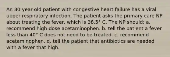 An 80-year-old patient with congestive heart failure has a viral upper respiratory infection. The patient asks the primary care NP about treating the fever, which is 38.5° C. The NP should: a. recommend high-dose acetaminophen. b. tell the patient a fever less than 40° C does not need to be treated. c. recommend acetaminophen. d. tell the patient that antibiotics are needed with a fever that high.