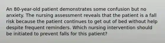 An 80-year-old patient demonstrates some confusion but no anxiety. The nursing assessment reveals that the patient is a fall risk because the patient continues to get out of bed without help despite frequent reminders. Which nursing intervention should be initiated to prevent falls for this patient?