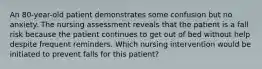 An 80-year-old patient demonstrates some confusion but no anxiety. The nursing assessment reveals that the patient is a fall risk because the patient continues to get out of bed without help despite frequent reminders. Which nursing intervention would be initiated to prevent falls for this patient?