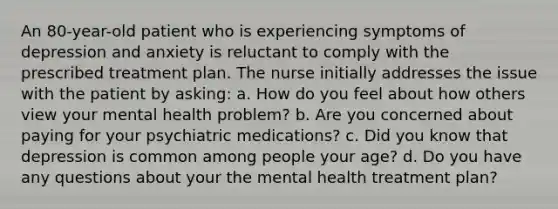 An 80-year-old patient who is experiencing symptoms of depression and anxiety is reluctant to comply with the prescribed treatment plan. The nurse initially addresses the issue with the patient by asking: a. How do you feel about how others view your mental health problem? b. Are you concerned about paying for your psychiatric medications? c. Did you know that depression is common among people your age? d. Do you have any questions about your the mental health treatment plan?