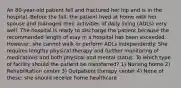 An 80-year-old patient fell and fractured her hip and is in the hospital. Before the fall, the patient lived at home with her spouse and managed their activities of daily living (ADLs) very well. The hospital is ready to discharge the patient because the recommended length of stay in a hospital has been exceeded. However, she cannot walk or perform ADLs independently. She requires lengthy physical therapy and further monitoring of medications and both physical and mental status. To which type of facility should the patient be transferred? 1) Nursing home 2) Rehabilitation center 3) Outpatient therapy center 4) None of these; she should receive home healthcare