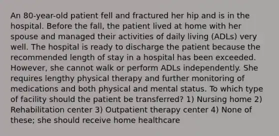 An 80-year-old patient fell and fractured her hip and is in the hospital. Before the fall, the patient lived at home with her spouse and managed their activities of daily living (ADLs) very well. The hospital is ready to discharge the patient because the recommended length of stay in a hospital has been exceeded. However, she cannot walk or perform ADLs independently. She requires lengthy physical therapy and further monitoring of medications and both physical and mental status. To which type of facility should the patient be transferred? 1) Nursing home 2) Rehabilitation center 3) Outpatient therapy center 4) None of these; she should receive home healthcare