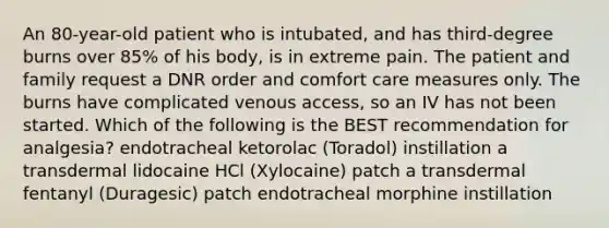 An 80-year-old patient who is intubated, and has third-degree burns over 85% of his body, is in extreme pain. The patient and family request a DNR order and comfort care measures only. The burns have complicated venous access, so an IV has not been started. Which of the following is the BEST recommendation for analgesia? endotracheal ketorolac (Toradol) instillation a transdermal lidocaine HCl (Xylocaine) patch a transdermal fentanyl (Duragesic) patch endotracheal morphine instillation