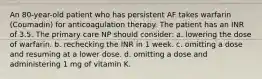 An 80-year-old patient who has persistent AF takes warfarin (Coumadin) for anticoagulation therapy. The patient has an INR of 3.5. The primary care NP should consider: a. lowering the dose of warfarin. b. rechecking the INR in 1 week. c. omitting a dose and resuming at a lower dose. d. omitting a dose and administering 1 mg of vitamin K.